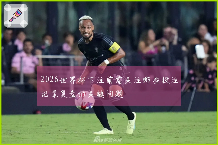 2026世界杯下注前需关注哪些投注记录复盘的关键问题