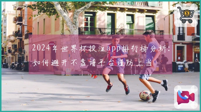 2024年世界杯投注app排行榜分析：如何避开不靠谱平台谨防上当