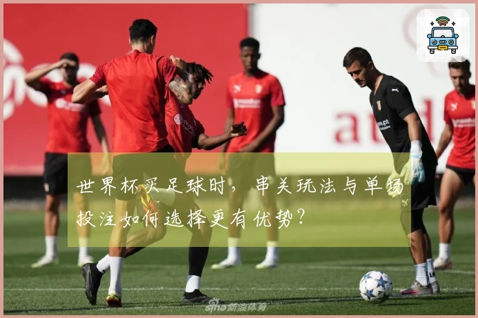 世界杯买足球时，串关玩法与单场投注如何选择更有优势？
