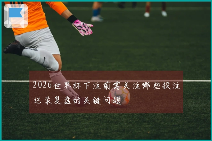 2026世界杯下注前需关注哪些投注记录复盘的关键问题