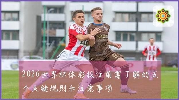 2026世界杯体彩投注前需了解的五个关键规则和注意事项